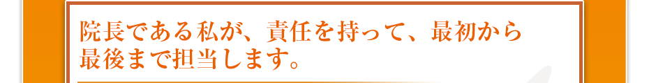 院長である私が、責任を持って、最初から最後まで担当します。