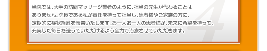 当院では、大手の訪問マッサージ業者のように、担当の先生が代わることはありません。院長である私が責任を持って担当し、患者様やご家族の方に、定期的に症状経過を報告いたします。お一人お一人の患者様が、未来に希望を持って、充実した毎日を送っていただけるよう全力で治療させていただきます。